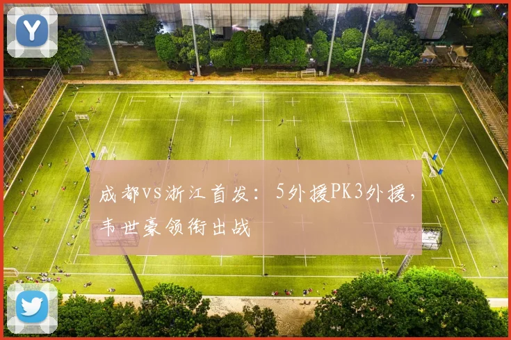 成都vs浙江首发:5外援PK3外援,韦世豪领衔出战