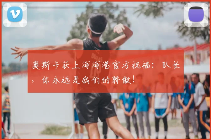 奥斯卡获上海海港官方祝福：队长，你永远是我们的骄傲！