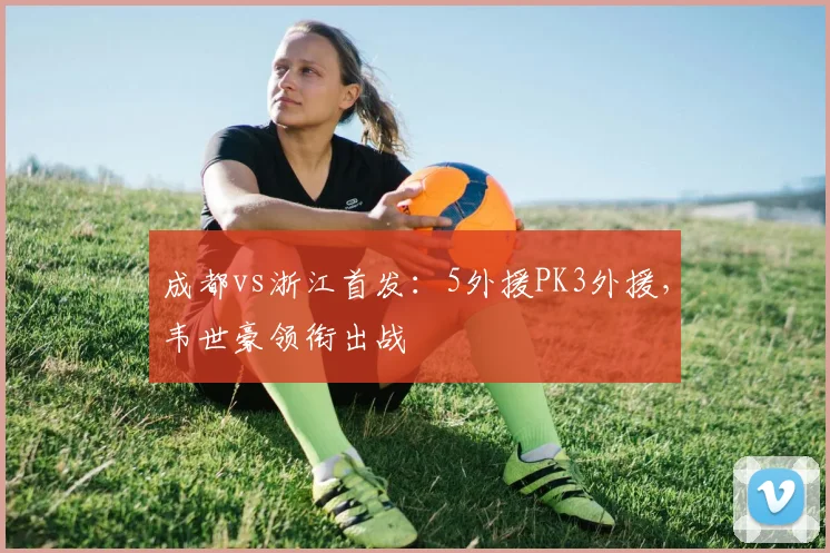 成都vs浙江首发：5外援PK3外援，韦世豪领衔出战