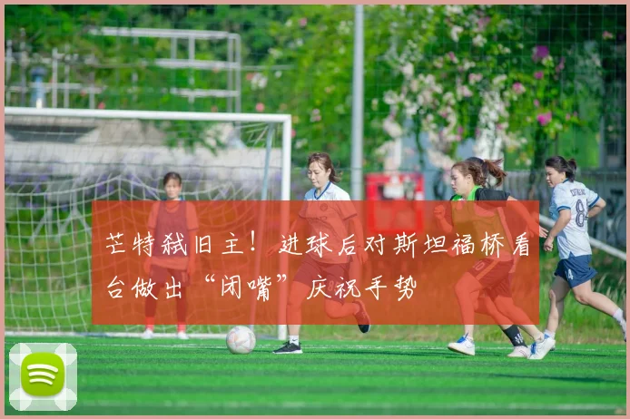 芒特弑旧主!进球后对斯坦福桥看台做出“闭嘴”庆祝手势