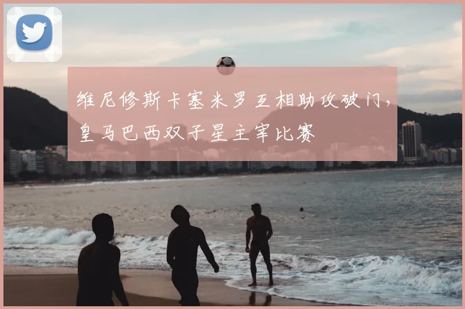 维尼修斯卡塞米罗互相助攻破门,皇马巴西双子星主宰比赛