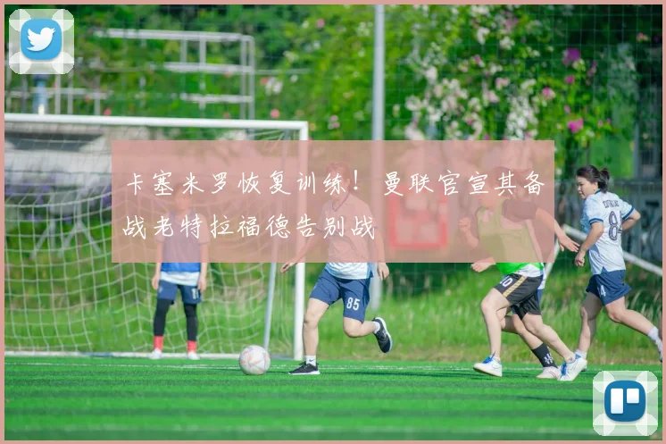 卡塞米罗恢复训练!曼联官宣其备战老特拉福德告别战