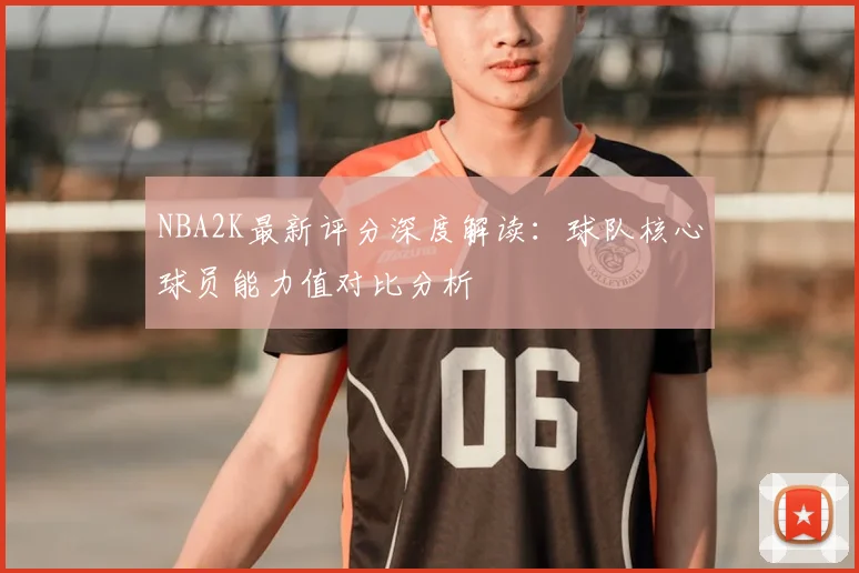 NBA2K最新评分深度解读：球队核心球员能力值对比分析