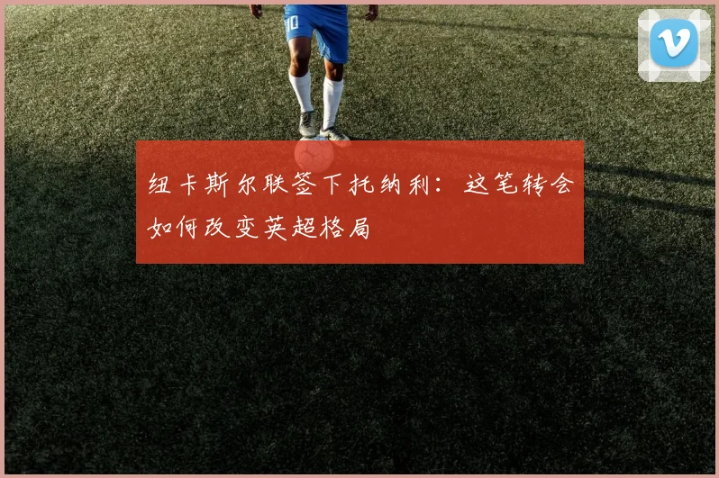 纽卡斯尔联签下托纳利：这笔转会如何改变英超格局