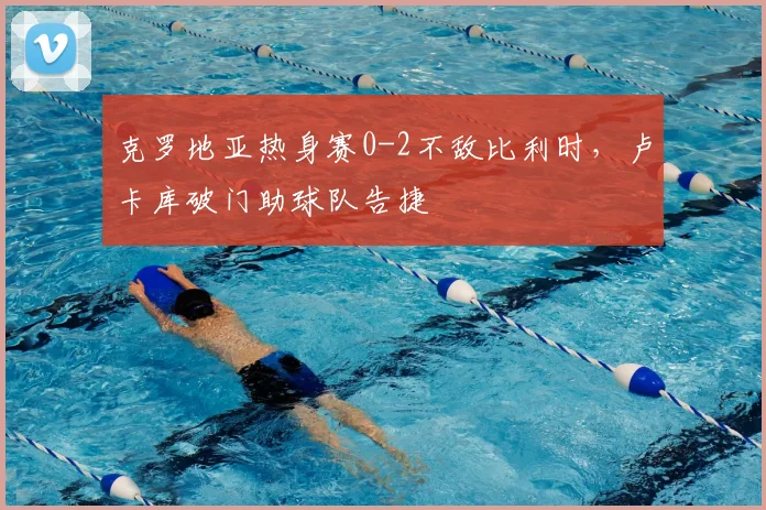 克罗地亚热身赛0-2不敌比利时，卢卡库破门助球队告捷