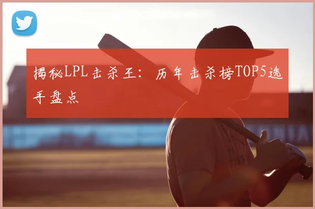 揭秘LPL击杀王：历年击杀榜TOP5选手盘点