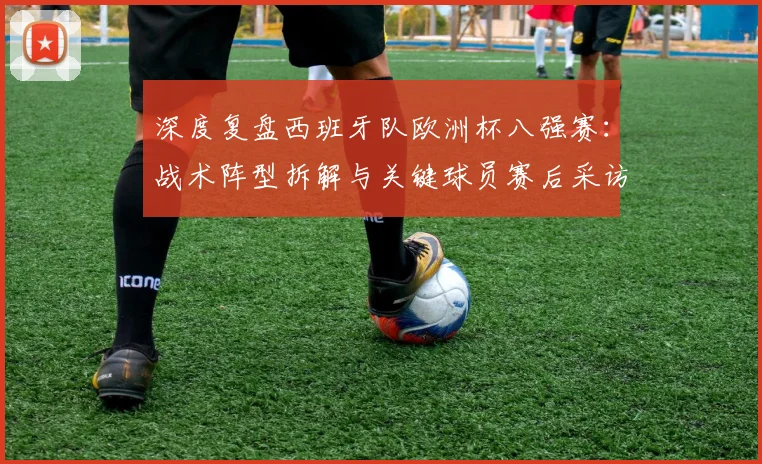 深度复盘西班牙队欧洲杯八强赛:战术阵型拆解与关键球员赛后采访全记录