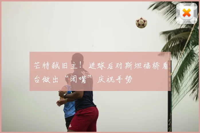 芒特弑旧主！进球后对斯坦福桥看台做出“闭嘴”庆祝手势
