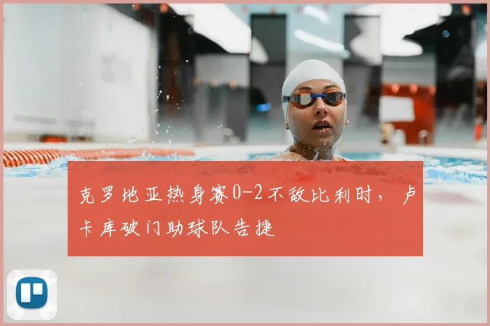 克罗地亚热身赛0-2不敌比利时，卢卡库破门助球队告捷