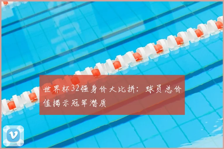 世界杯32强身价大比拼：球员总价值揭示冠军潜质